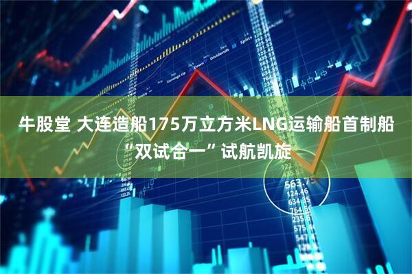 牛股堂 大连造船175万立方米LNG运输船首制船“双试合一”试航凯旋