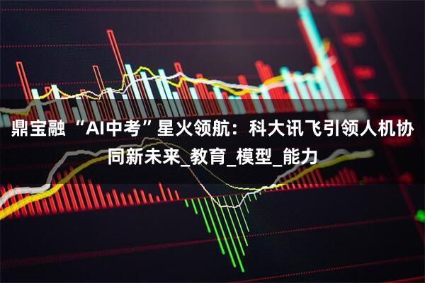 鼎宝融 “AI中考”星火领航：科大讯飞引领人机协同新未来_教育_模型_能力