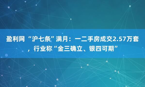 盈利网 “沪七条”满月：一二手房成交2.57万套，行业称“金三确立、银四可期”