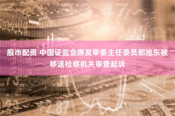 股市配资 中国证监会原发审委主任委员郭旭东被移送检察机关审查起诉