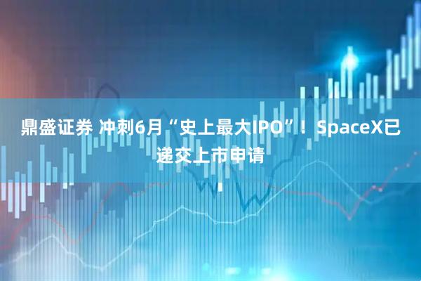 鼎盛证券 冲刺6月“史上最大IPO”！SpaceX已递交上市申请