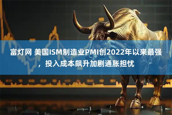 富灯网 美国ISM制造业PMI创2022年以来最强，投入成本飙升加剧通胀担忧