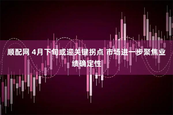 顺配网 4月下旬或迎关键拐点 市场进一步聚焦业绩确定性