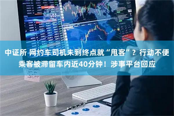 中证所 网约车司机未到终点就“甩客”？行动不便乘客被滞留车内近40分钟！涉事平台回应