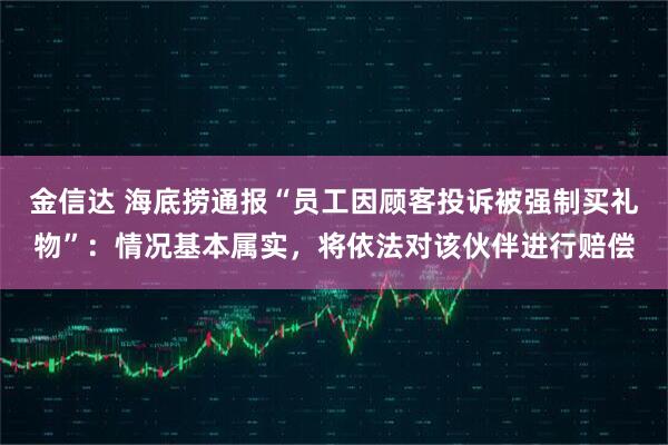 金信达 海底捞通报“员工因顾客投诉被强制买礼物”：情况基本属实，将依法对该伙伴进行赔偿