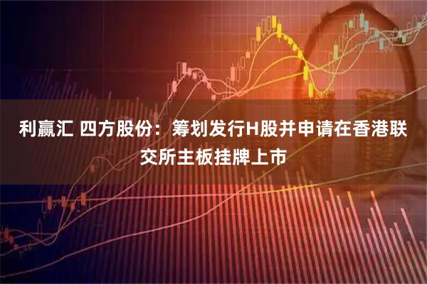 利赢汇 四方股份:筹划发行H股并申请在香港联交所主板挂牌上市
