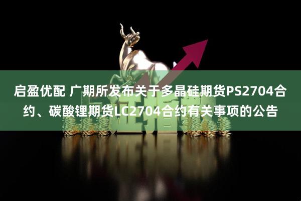 启盈优配 广期所发布关于多晶硅期货PS2704合约、碳酸锂期货LC2704合约有关事项的公告